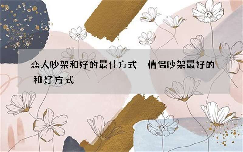 恋人吵架和好的最佳方式 情侣吵架最好的和好方式